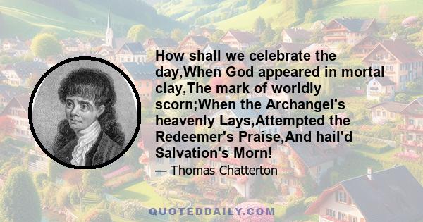 How shall we celebrate the day,When God appeared in mortal clay,The mark of worldly scorn;When the Archangel's heavenly Lays,Attempted the Redeemer's Praise,And hail'd Salvation's Morn!