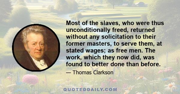 Most of the slaves, who were thus unconditionally freed, returned without any solicitation to their former masters, to serve them, at stated wages; as free men. The work, which they now did, was found to better done