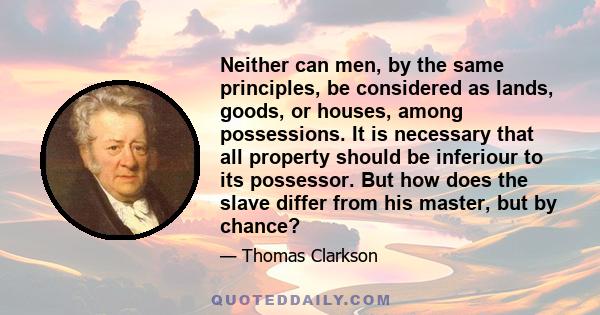 Neither can men, by the same principles, be considered as lands, goods, or houses, among possessions. It is necessary that all property should be inferiour to its possessor. But how does the slave differ from his