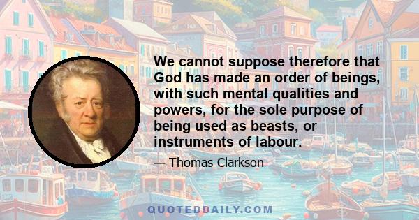 We cannot suppose therefore that God has made an order of beings, with such mental qualities and powers, for the sole purpose of being used as beasts, or instruments of labour.