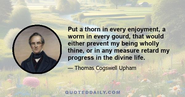 Put a thorn in every enjoyment, a worm in every gourd, that would either prevent my being wholly thine, or in any measure retard my progress in the divine life.