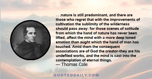 . . .nature is still predominant, and there are those who regret that with the improvements of cultivation the sublimity of the wilderness should pass away: for those scenes of solitude from which the hand of nature has 