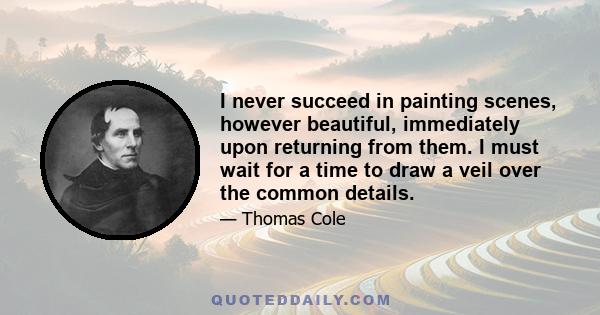 I never succeed in painting scenes, however beautiful, immediately upon returning from them. I must wait for a time to draw a veil over the common details.