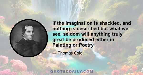 If the imagination is shackled, and nothing is described but what we see, seldom will anything truly great be produced either in Painting or Poetry