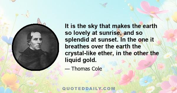 It is the sky that makes the earth so lovely at sunrise, and so splendid at sunset. In the one it breathes over the earth the crystal-like ether, in the other the liquid gold.