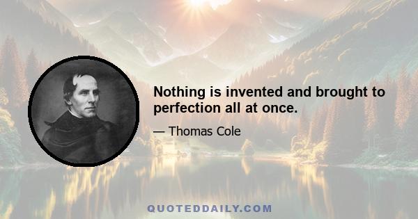 Nothing is invented and brought to perfection all at once.