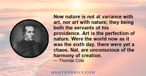 Now nature is not at variance with art, nor art with nature; they being both the servants of his providence. Art is the perfection of nature. Were the world now as it was the sixth day, there were yet a chaos. Nat, are