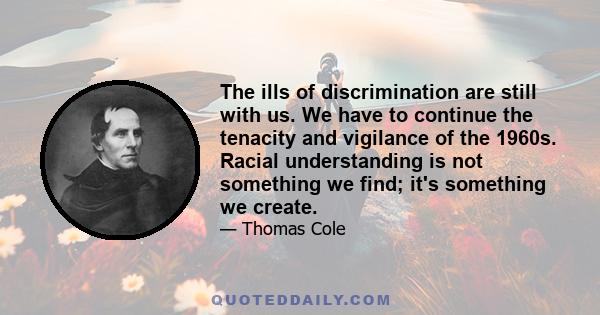 The ills of discrimination are still with us. We have to continue the tenacity and vigilance of the 1960s. Racial understanding is not something we find; it's something we create.