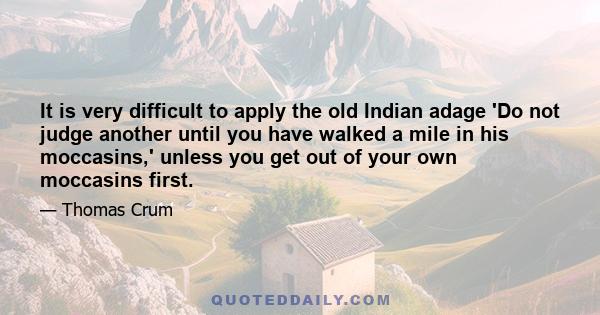 It is very difficult to apply the old Indian adage 'Do not judge another until you have walked a mile in his moccasins,' unless you get out of your own moccasins first.