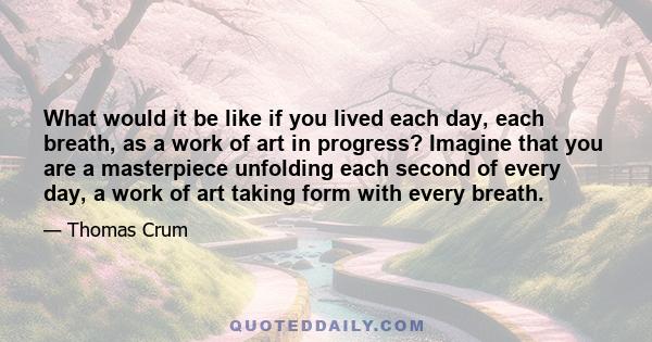 What would it be like if you lived each day, each breath, as a work of art in progress? Imagine that you are a masterpiece unfolding each second of every day, a work of art taking form with every breath.