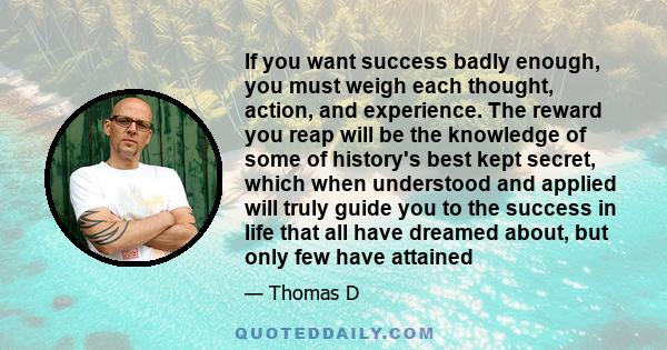 If you want success badly enough, you must weigh each thought, action, and experience. The reward you reap will be the knowledge of some of history's best kept secret, which when understood and applied will truly guide