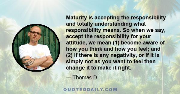 Maturity is accepting the responsibility and totally understanding what responsibility means. So when we say, accept the responsibility for your attitude, we mean (1) become aware of how you think and how you feel; and