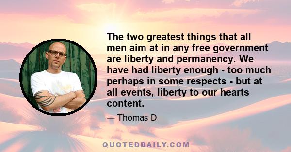 The two greatest things that all men aim at in any free government are liberty and permanency. We have had liberty enough - too much perhaps in some respects - but at all events, liberty to our hearts content.