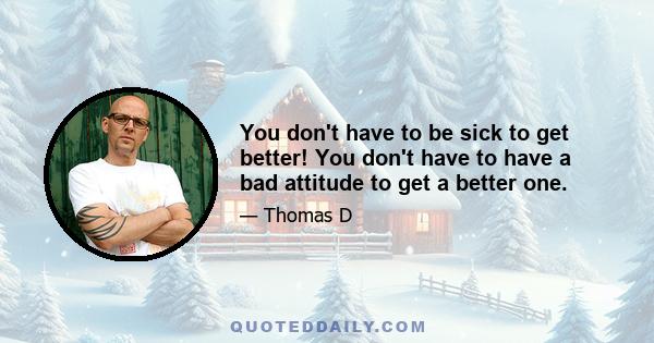 You don't have to be sick to get better! You don't have to have a bad attitude to get a better one.