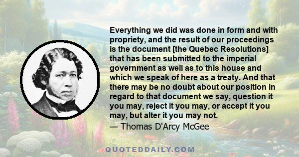 Everything we did was done in form and with propriety, and the result of our proceedings is the document [the Quebec Resolutions] that has been submitted to the imperial government as well as to this house and which we