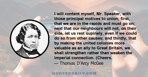 I will content myself, Mr. Speaker, with those principal motives to union; first, that we are in the rapids and must go on; next that our neighbours will not, on their side, let us rest supinely, even if we could do so