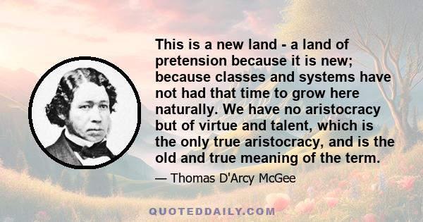 This is a new land - a land of pretension because it is new; because classes and systems have not had that time to grow here naturally. We have no aristocracy but of virtue and talent, which is the only true