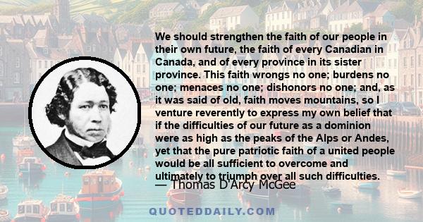 We should strengthen the faith of our people in their own future, the faith of every Canadian in Canada, and of every province in its sister province. This faith wrongs no one; burdens no one; menaces no one; dishonors