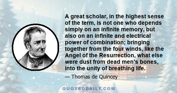 A great scholar, in the highest sense of the term, is not one who depends simply on an infinite memory, but also on an infinite and electrical power of combination; bringing together from the four winds, like the Angel