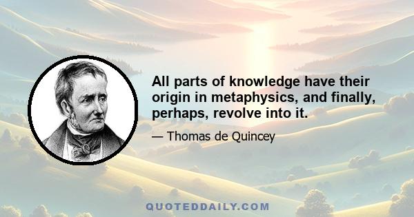 All parts of knowledge have their origin in metaphysics, and finally, perhaps, revolve into it.