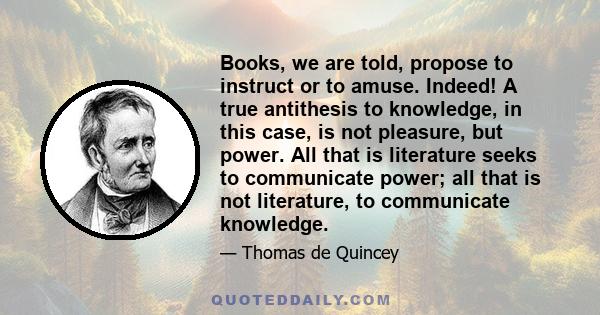 Books, we are told, propose to instruct or to amuse. Indeed! A true antithesis to knowledge, in this case, is not pleasure, but power. All that is literature seeks to communicate power; all that is not literature, to