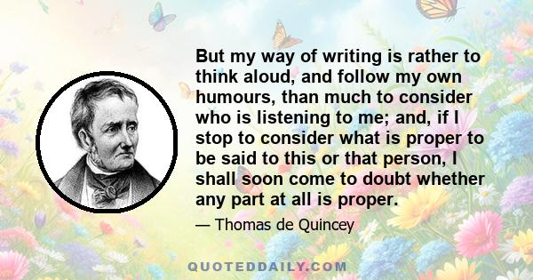 But my way of writing is rather to think aloud, and follow my own humours, than much to consider who is listening to me; and, if I stop to consider what is proper to be said to this or that person, I shall soon come to