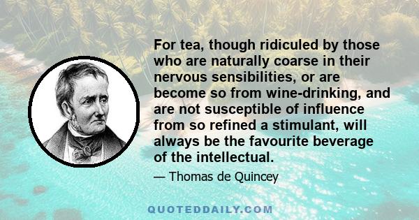 For tea, though ridiculed by those who are naturally coarse in their nervous sensibilities, or are become so from wine-drinking, and are not susceptible of influence from so refined a stimulant, will always be the