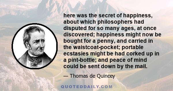 here was the secret of happiness, about which philosophers had disputed for so many ages, at once discovered; happiness might now be bought for a penny, and carried in the waistcoat-pocket; portable ecstasies might be