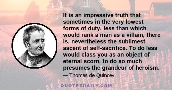 It is an impressive truth that sometimes in the very lowest forms of duty, less than which would rank a man as a villain, there is, nevertheless the sublimest ascent of self-sacrifice. To do less would class you as an