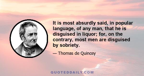 It is most absurdly said, in popular language, of any man, that he is disguised in liquor; for, on the contrary, most men are disguised by sobriety.