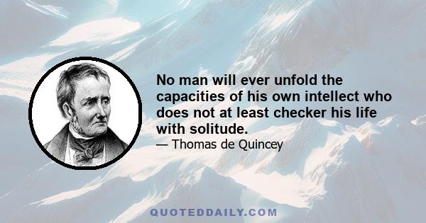 No man will ever unfold the capacities of his own intellect who does not at least checker his life with solitude.