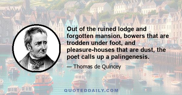 Out of the ruined lodge and forgotten mansion, bowers that are trodden under foot, and pleasure-houses that are dust, the poet calls up a palingenesis.