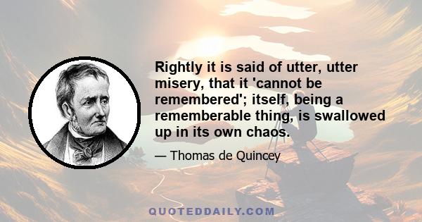 Rightly it is said of utter, utter misery, that it 'cannot be remembered'; itself, being a rememberable thing, is swallowed up in its own chaos.