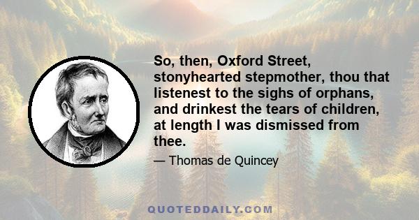 So, then, Oxford Street, stonyhearted stepmother, thou that listenest to the sighs of orphans, and drinkest the tears of children, at length I was dismissed from thee.