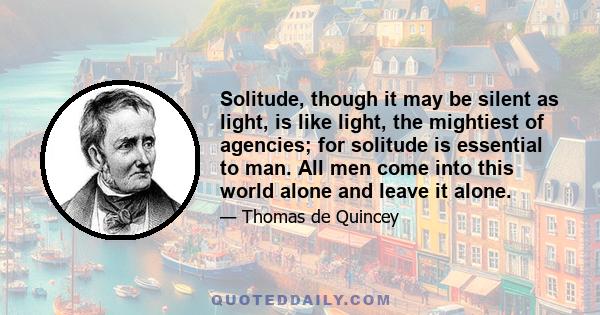 Solitude, though it may be silent as light, is like light, the mightiest of agencies; for solitude is essential to man. All men come into this world alone and leave it alone.