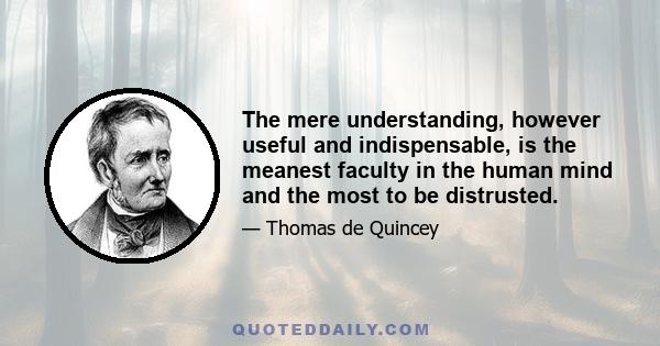 The mere understanding, however useful and indispensable, is the meanest faculty in the human mind and the most to be distrusted.