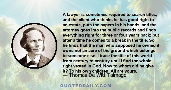 A lawyer is sometimes required to search titles, and the client who thinks he has good right to an estate, puts the papers in his hands, and the attorney goes into the public records and finds everything right for three 