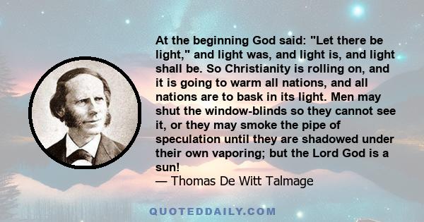 At the beginning God said: Let there be light, and light was, and light is, and light shall be. So Christianity is rolling on, and it is going to warm all nations, and all nations are to bask in its light. Men may shut