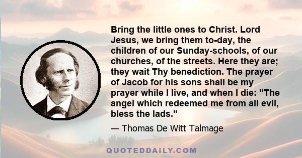 Bring the little ones to Christ. Lord Jesus, we bring them to-day, the children of our Sunday-schools, of our churches, of the streets. Here they are; they wait Thy benediction. The prayer of Jacob for his sons shall be 