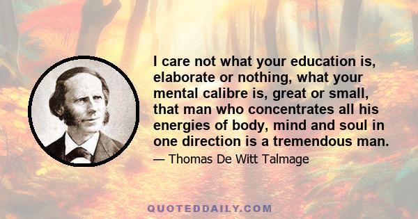 I care not what your education is, elaborate or nothing, what your mental calibre is, great or small, that man who concentrates all his energies of body, mind and soul in one direction is a tremendous man.