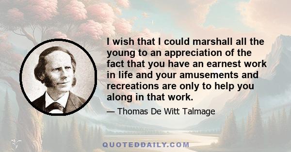 I wish that I could marshall all the young to an appreciation of the fact that you have an earnest work in life and your amusements and recreations are only to help you along in that work.