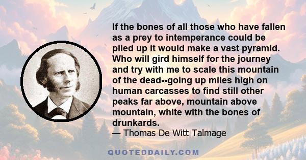 If the bones of all those who have fallen as a prey to intemperance could be piled up it would make a vast pyramid. Who will gird himself for the journey and try with me to scale this mountain of the dead--going up