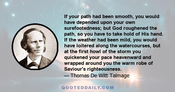 If your path had been smooth, you would have depended upon your own surefootedness; but God roughened the path, so you have to take hold of His hand. If the weather had been mild, you would have loitered along the