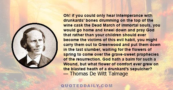 Oh! if you could only hear Intemperance with drunkards' bones drumming on the top of the wine cask the Dead March of immortal souls, you would go home and kneel down and pray God that rather than your children should