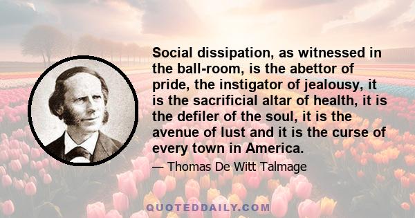 Social dissipation, as witnessed in the ball-room, is the abettor of pride, the instigator of jealousy, it is the sacrificial altar of health, it is the defiler of the soul, it is the avenue of lust and it is the curse