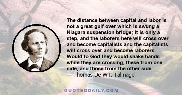 The distance between capital and labor is not a great gulf over which is swung a Niagara suspension bridge; it is only a step, and the laborers here will cross over and become capitalists and the capitalists will cross