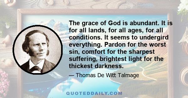 The grace of God is abundant. It is for all lands, for all ages, for all conditions. It seems to undergird everything. Pardon for the worst sin, comfort for the sharpest suffering, brightest light for the thickest