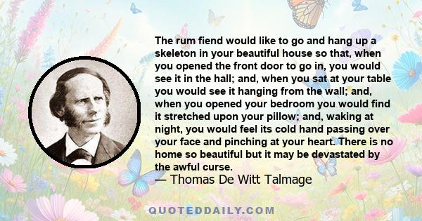 The rum fiend would like to go and hang up a skeleton in your beautiful house so that, when you opened the front door to go in, you would see it in the hall; and, when you sat at your table you would see it hanging from 