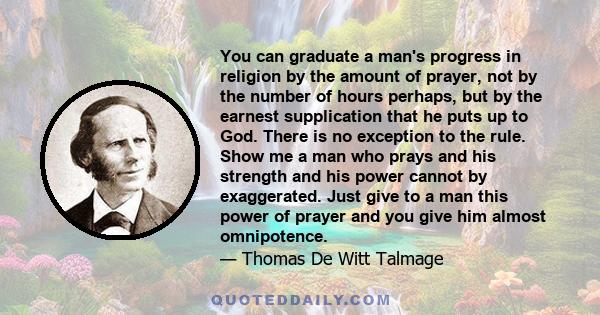 You can graduate a man's progress in religion by the amount of prayer, not by the number of hours perhaps, but by the earnest supplication that he puts up to God. There is no exception to the rule. Show me a man who