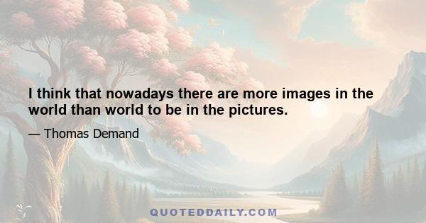 I think that nowadays there are more images in the world than world to be in the pictures.